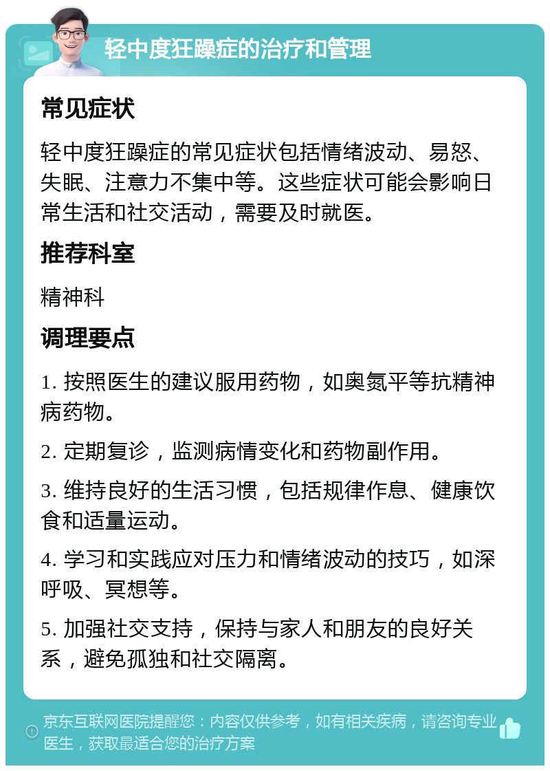 轻中度狂躁症的治疗和管理 常见症状 轻中度狂躁症的常见症状包括情绪波动、易怒、失眠、注意力不集中等。这些症状可能会影响日常生活和社交活动，需要及时就医。 推荐科室 精神科 调理要点 1. 按照医生的建议服用药物，如奥氮平等抗精神病药物。 2. 定期复诊，监测病情变化和药物副作用。 3. 维持良好的生活习惯，包括规律作息、健康饮食和适量运动。 4. 学习和实践应对压力和情绪波动的技巧，如深呼吸、冥想等。 5. 加强社交支持，保持与家人和朋友的良好关系，避免孤独和社交隔离。