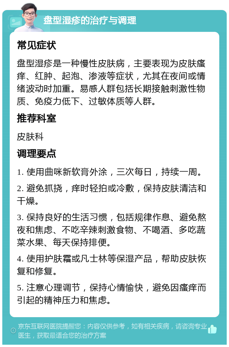 盘型湿疹的治疗与调理 常见症状 盘型湿疹是一种慢性皮肤病，主要表现为皮肤瘙痒、红肿、起泡、渗液等症状，尤其在夜间或情绪波动时加重。易感人群包括长期接触刺激性物质、免疫力低下、过敏体质等人群。 推荐科室 皮肤科 调理要点 1. 使用曲咪新软膏外涂，三次每日，持续一周。 2. 避免抓挠，痒时轻拍或冷敷，保持皮肤清洁和干燥。 3. 保持良好的生活习惯，包括规律作息、避免熬夜和焦虑、不吃辛辣刺激食物、不喝酒、多吃蔬菜水果、每天保持排便。 4. 使用护肤霜或凡士林等保湿产品，帮助皮肤恢复和修复。 5. 注意心理调节，保持心情愉快，避免因瘙痒而引起的精神压力和焦虑。