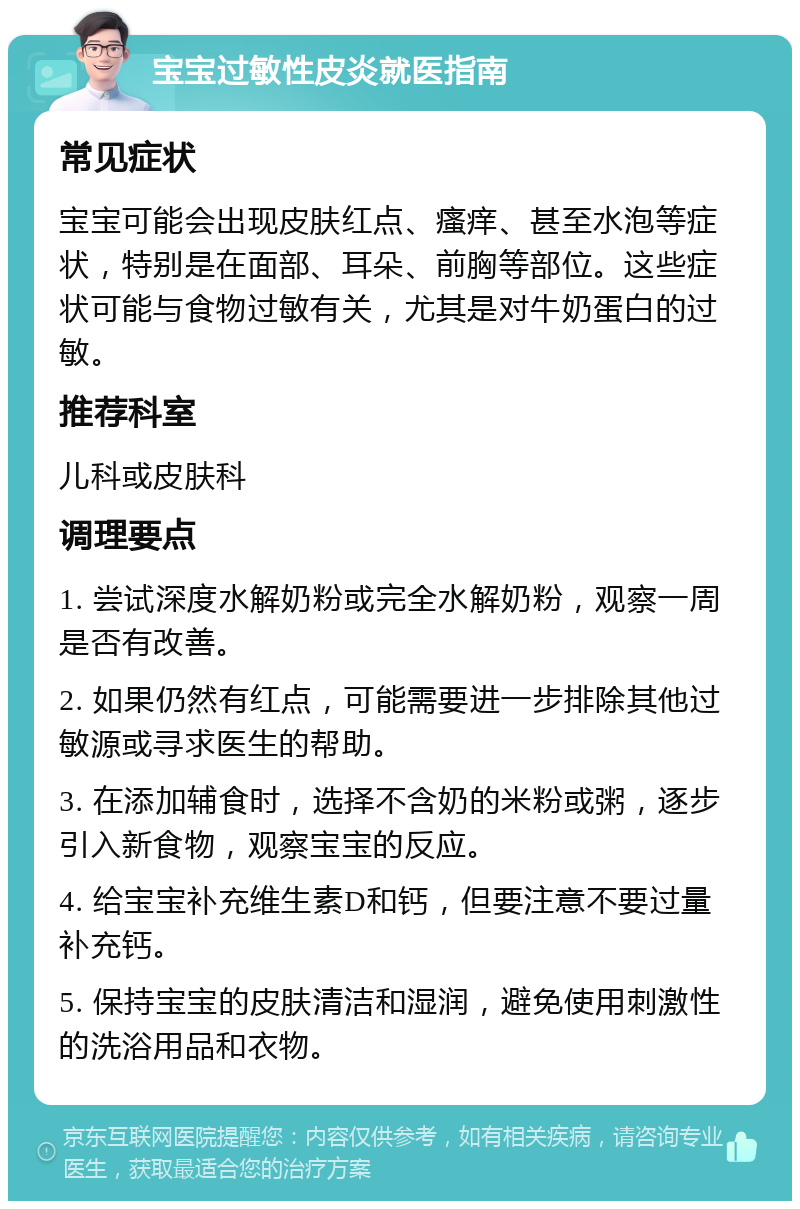 宝宝过敏性皮炎就医指南 常见症状 宝宝可能会出现皮肤红点、瘙痒、甚至水泡等症状，特别是在面部、耳朵、前胸等部位。这些症状可能与食物过敏有关，尤其是对牛奶蛋白的过敏。 推荐科室 儿科或皮肤科 调理要点 1. 尝试深度水解奶粉或完全水解奶粉，观察一周是否有改善。 2. 如果仍然有红点，可能需要进一步排除其他过敏源或寻求医生的帮助。 3. 在添加辅食时，选择不含奶的米粉或粥，逐步引入新食物，观察宝宝的反应。 4. 给宝宝补充维生素D和钙，但要注意不要过量补充钙。 5. 保持宝宝的皮肤清洁和湿润，避免使用刺激性的洗浴用品和衣物。