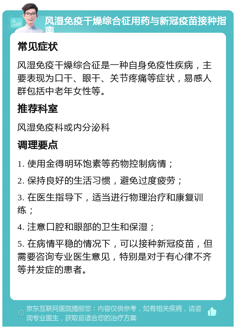 风湿免疫干燥综合征用药与新冠疫苗接种指南 常见症状 风湿免疫干燥综合征是一种自身免疫性疾病，主要表现为口干、眼干、关节疼痛等症状，易感人群包括中老年女性等。 推荐科室 风湿免疫科或内分泌科 调理要点 1. 使用金得明环饱素等药物控制病情； 2. 保持良好的生活习惯，避免过度疲劳； 3. 在医生指导下，适当进行物理治疗和康复训练； 4. 注意口腔和眼部的卫生和保湿； 5. 在病情平稳的情况下，可以接种新冠疫苗，但需要咨询专业医生意见，特别是对于有心律不齐等并发症的患者。