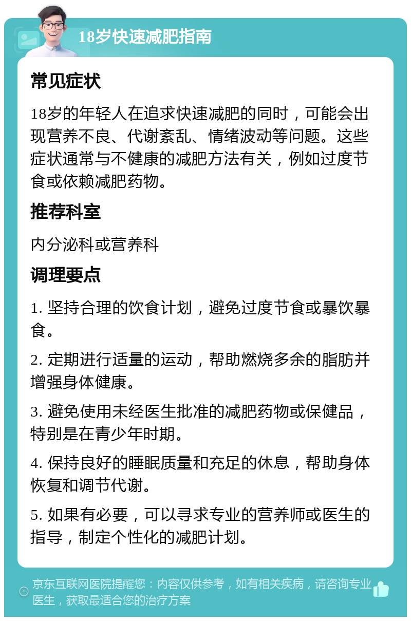 18岁快速减肥指南 常见症状 18岁的年轻人在追求快速减肥的同时，可能会出现营养不良、代谢紊乱、情绪波动等问题。这些症状通常与不健康的减肥方法有关，例如过度节食或依赖减肥药物。 推荐科室 内分泌科或营养科 调理要点 1. 坚持合理的饮食计划，避免过度节食或暴饮暴食。 2. 定期进行适量的运动，帮助燃烧多余的脂肪并增强身体健康。 3. 避免使用未经医生批准的减肥药物或保健品，特别是在青少年时期。 4. 保持良好的睡眠质量和充足的休息，帮助身体恢复和调节代谢。 5. 如果有必要，可以寻求专业的营养师或医生的指导，制定个性化的减肥计划。