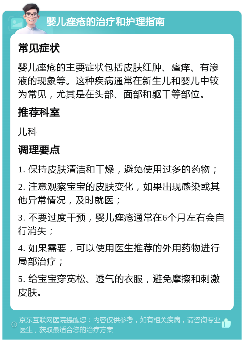 婴儿痤疮的治疗和护理指南 常见症状 婴儿痤疮的主要症状包括皮肤红肿、瘙痒、有渗液的现象等。这种疾病通常在新生儿和婴儿中较为常见，尤其是在头部、面部和躯干等部位。 推荐科室 儿科 调理要点 1. 保持皮肤清洁和干燥，避免使用过多的药物； 2. 注意观察宝宝的皮肤变化，如果出现感染或其他异常情况，及时就医； 3. 不要过度干预，婴儿痤疮通常在6个月左右会自行消失； 4. 如果需要，可以使用医生推荐的外用药物进行局部治疗； 5. 给宝宝穿宽松、透气的衣服，避免摩擦和刺激皮肤。