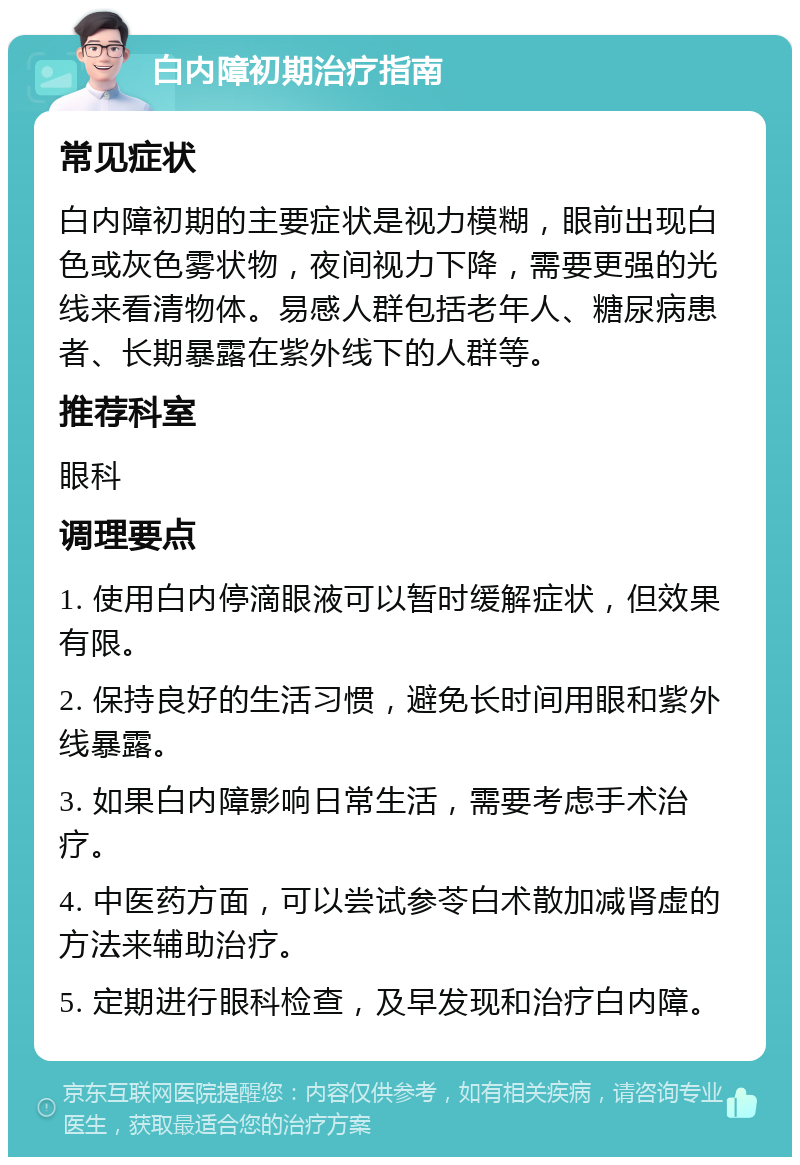 白内障初期治疗指南 常见症状 白内障初期的主要症状是视力模糊，眼前出现白色或灰色雾状物，夜间视力下降，需要更强的光线来看清物体。易感人群包括老年人、糖尿病患者、长期暴露在紫外线下的人群等。 推荐科室 眼科 调理要点 1. 使用白内停滴眼液可以暂时缓解症状，但效果有限。 2. 保持良好的生活习惯，避免长时间用眼和紫外线暴露。 3. 如果白内障影响日常生活，需要考虑手术治疗。 4. 中医药方面，可以尝试参苓白术散加减肾虚的方法来辅助治疗。 5. 定期进行眼科检查，及早发现和治疗白内障。