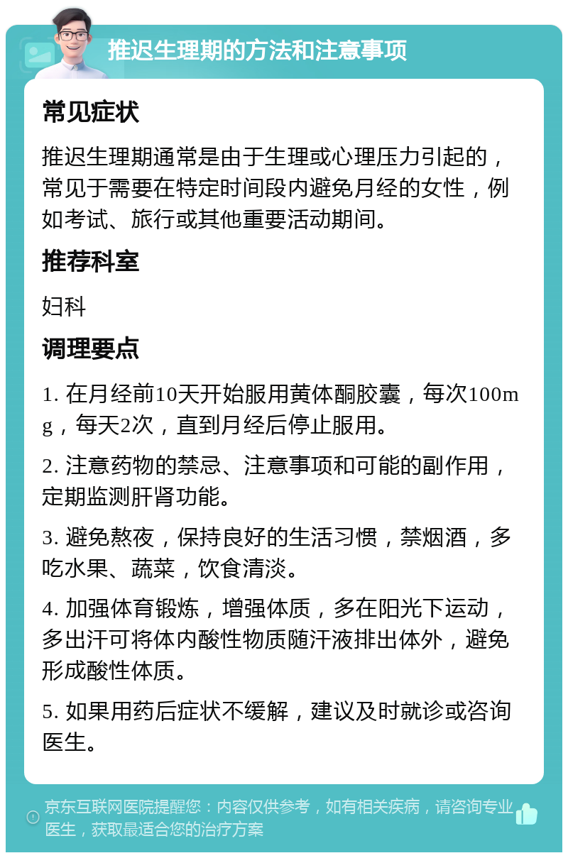 推迟生理期的方法和注意事项 常见症状 推迟生理期通常是由于生理或心理压力引起的，常见于需要在特定时间段内避免月经的女性，例如考试、旅行或其他重要活动期间。 推荐科室 妇科 调理要点 1. 在月经前10天开始服用黄体酮胶囊，每次100mg，每天2次，直到月经后停止服用。 2. 注意药物的禁忌、注意事项和可能的副作用，定期监测肝肾功能。 3. 避免熬夜，保持良好的生活习惯，禁烟酒，多吃水果、蔬菜，饮食清淡。 4. 加强体育锻炼，增强体质，多在阳光下运动，多出汗可将体内酸性物质随汗液排出体外，避免形成酸性体质。 5. 如果用药后症状不缓解，建议及时就诊或咨询医生。