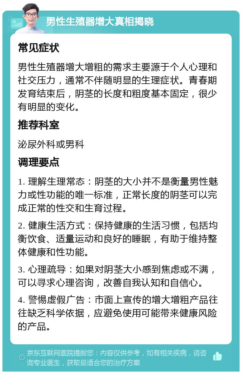 男性生殖器增大真相揭晓 常见症状 男性生殖器增大增粗的需求主要源于个人心理和社交压力，通常不伴随明显的生理症状。青春期发育结束后，阴茎的长度和粗度基本固定，很少有明显的变化。 推荐科室 泌尿外科或男科 调理要点 1. 理解生理常态：阴茎的大小并不是衡量男性魅力或性功能的唯一标准，正常长度的阴茎可以完成正常的性交和生育过程。 2. 健康生活方式：保持健康的生活习惯，包括均衡饮食、适量运动和良好的睡眠，有助于维持整体健康和性功能。 3. 心理疏导：如果对阴茎大小感到焦虑或不满，可以寻求心理咨询，改善自我认知和自信心。 4. 警惕虚假广告：市面上宣传的增大增粗产品往往缺乏科学依据，应避免使用可能带来健康风险的产品。