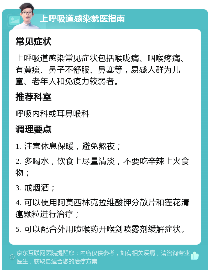 上呼吸道感染就医指南 常见症状 上呼吸道感染常见症状包括喉咙痛、咽喉疼痛、有黄痰、鼻子不舒服、鼻塞等，易感人群为儿童、老年人和免疫力较弱者。 推荐科室 呼吸内科或耳鼻喉科 调理要点 1. 注意休息保暖，避免熬夜； 2. 多喝水，饮食上尽量清淡，不要吃辛辣上火食物； 3. 戒烟酒； 4. 可以使用阿莫西林克拉维酸钾分散片和莲花清瘟颗粒进行治疗； 5. 可以配合外用喷喉药开喉剑喷雾剂缓解症状。