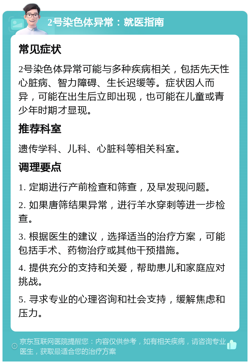 2号染色体异常：就医指南 常见症状 2号染色体异常可能与多种疾病相关，包括先天性心脏病、智力障碍、生长迟缓等。症状因人而异，可能在出生后立即出现，也可能在儿童或青少年时期才显现。 推荐科室 遗传学科、儿科、心脏科等相关科室。 调理要点 1. 定期进行产前检查和筛查，及早发现问题。 2. 如果唐筛结果异常，进行羊水穿刺等进一步检查。 3. 根据医生的建议，选择适当的治疗方案，可能包括手术、药物治疗或其他干预措施。 4. 提供充分的支持和关爱，帮助患儿和家庭应对挑战。 5. 寻求专业的心理咨询和社会支持，缓解焦虑和压力。