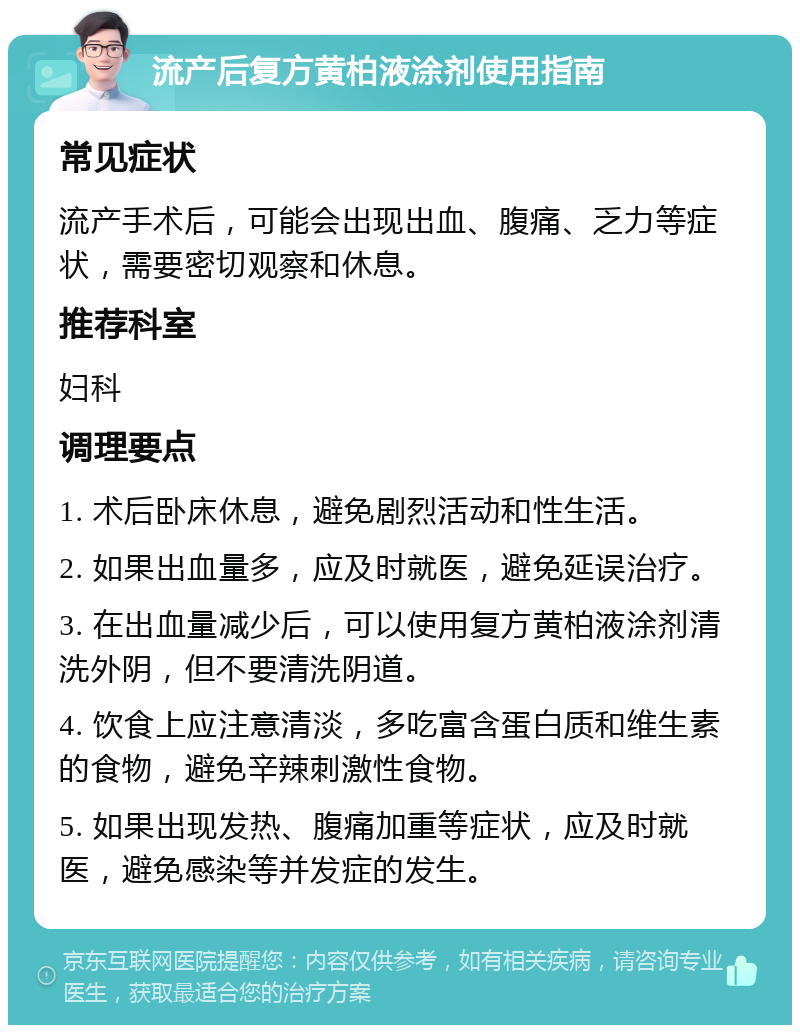 流产后复方黄柏液涂剂使用指南 常见症状 流产手术后，可能会出现出血、腹痛、乏力等症状，需要密切观察和休息。 推荐科室 妇科 调理要点 1. 术后卧床休息，避免剧烈活动和性生活。 2. 如果出血量多，应及时就医，避免延误治疗。 3. 在出血量减少后，可以使用复方黄柏液涂剂清洗外阴，但不要清洗阴道。 4. 饮食上应注意清淡，多吃富含蛋白质和维生素的食物，避免辛辣刺激性食物。 5. 如果出现发热、腹痛加重等症状，应及时就医，避免感染等并发症的发生。