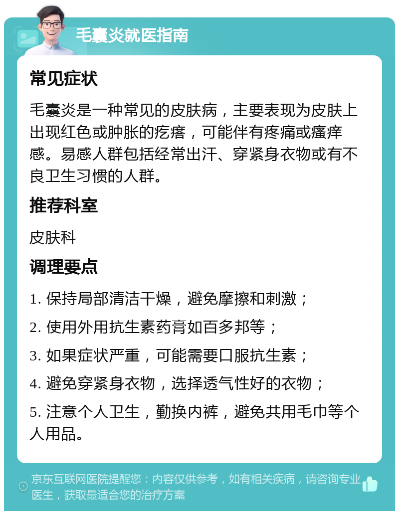 毛囊炎就医指南 常见症状 毛囊炎是一种常见的皮肤病，主要表现为皮肤上出现红色或肿胀的疙瘩，可能伴有疼痛或瘙痒感。易感人群包括经常出汗、穿紧身衣物或有不良卫生习惯的人群。 推荐科室 皮肤科 调理要点 1. 保持局部清洁干燥，避免摩擦和刺激； 2. 使用外用抗生素药膏如百多邦等； 3. 如果症状严重，可能需要口服抗生素； 4. 避免穿紧身衣物，选择透气性好的衣物； 5. 注意个人卫生，勤换内裤，避免共用毛巾等个人用品。