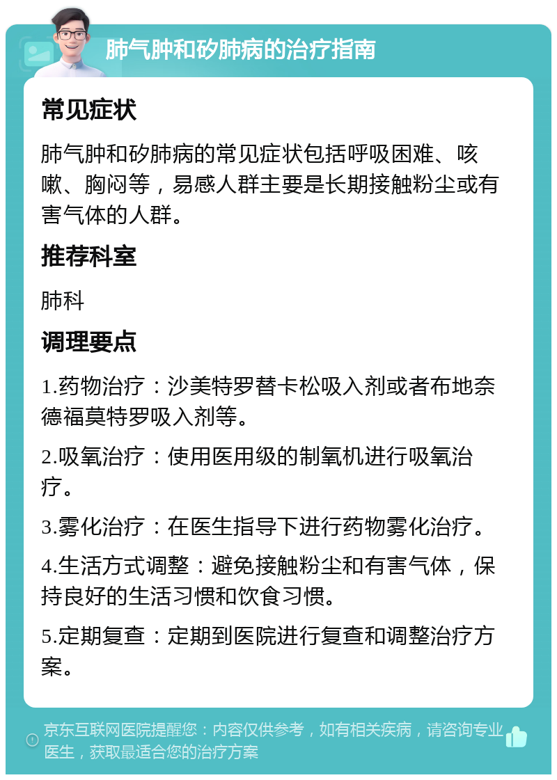 肺气肿和矽肺病的治疗指南 常见症状 肺气肿和矽肺病的常见症状包括呼吸困难、咳嗽、胸闷等，易感人群主要是长期接触粉尘或有害气体的人群。 推荐科室 肺科 调理要点 1.药物治疗：沙美特罗替卡松吸入剂或者布地奈德福莫特罗吸入剂等。 2.吸氧治疗：使用医用级的制氧机进行吸氧治疗。 3.雾化治疗：在医生指导下进行药物雾化治疗。 4.生活方式调整：避免接触粉尘和有害气体，保持良好的生活习惯和饮食习惯。 5.定期复查：定期到医院进行复查和调整治疗方案。