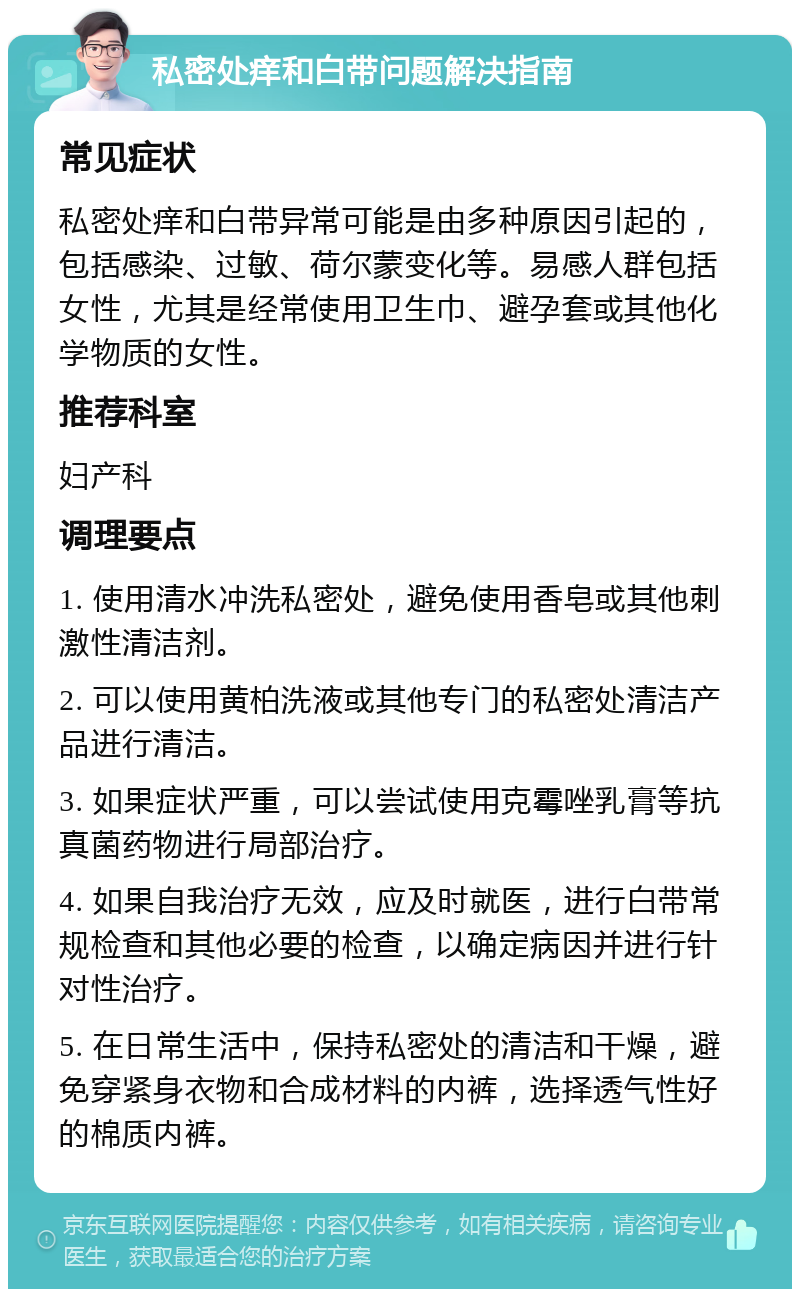 私密处痒和白带问题解决指南 常见症状 私密处痒和白带异常可能是由多种原因引起的，包括感染、过敏、荷尔蒙变化等。易感人群包括女性，尤其是经常使用卫生巾、避孕套或其他化学物质的女性。 推荐科室 妇产科 调理要点 1. 使用清水冲洗私密处，避免使用香皂或其他刺激性清洁剂。 2. 可以使用黄柏洗液或其他专门的私密处清洁产品进行清洁。 3. 如果症状严重，可以尝试使用克霉唑乳膏等抗真菌药物进行局部治疗。 4. 如果自我治疗无效，应及时就医，进行白带常规检查和其他必要的检查，以确定病因并进行针对性治疗。 5. 在日常生活中，保持私密处的清洁和干燥，避免穿紧身衣物和合成材料的内裤，选择透气性好的棉质内裤。