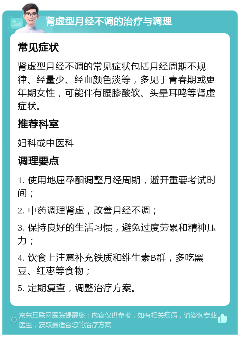 肾虚型月经不调的治疗与调理 常见症状 肾虚型月经不调的常见症状包括月经周期不规律、经量少、经血颜色淡等，多见于青春期或更年期女性，可能伴有腰膝酸软、头晕耳鸣等肾虚症状。 推荐科室 妇科或中医科 调理要点 1. 使用地屈孕酮调整月经周期，避开重要考试时间； 2. 中药调理肾虚，改善月经不调； 3. 保持良好的生活习惯，避免过度劳累和精神压力； 4. 饮食上注意补充铁质和维生素B群，多吃黑豆、红枣等食物； 5. 定期复查，调整治疗方案。