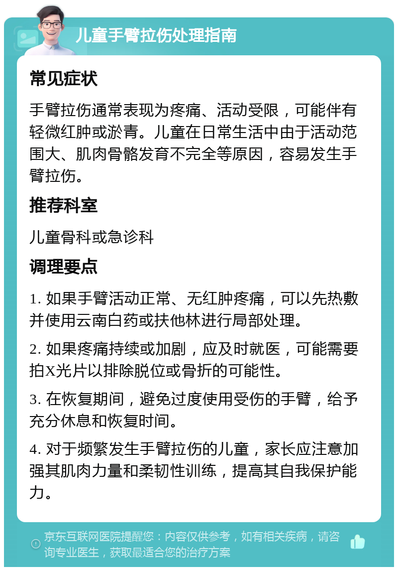 儿童手臂拉伤处理指南 常见症状 手臂拉伤通常表现为疼痛、活动受限，可能伴有轻微红肿或淤青。儿童在日常生活中由于活动范围大、肌肉骨骼发育不完全等原因，容易发生手臂拉伤。 推荐科室 儿童骨科或急诊科 调理要点 1. 如果手臂活动正常、无红肿疼痛，可以先热敷并使用云南白药或扶他林进行局部处理。 2. 如果疼痛持续或加剧，应及时就医，可能需要拍X光片以排除脱位或骨折的可能性。 3. 在恢复期间，避免过度使用受伤的手臂，给予充分休息和恢复时间。 4. 对于频繁发生手臂拉伤的儿童，家长应注意加强其肌肉力量和柔韧性训练，提高其自我保护能力。