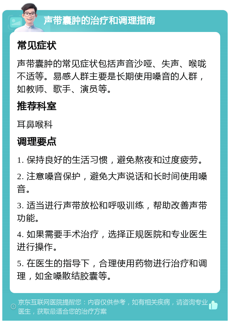 声带囊肿的治疗和调理指南 常见症状 声带囊肿的常见症状包括声音沙哑、失声、喉咙不适等。易感人群主要是长期使用嗓音的人群，如教师、歌手、演员等。 推荐科室 耳鼻喉科 调理要点 1. 保持良好的生活习惯，避免熬夜和过度疲劳。 2. 注意嗓音保护，避免大声说话和长时间使用嗓音。 3. 适当进行声带放松和呼吸训练，帮助改善声带功能。 4. 如果需要手术治疗，选择正规医院和专业医生进行操作。 5. 在医生的指导下，合理使用药物进行治疗和调理，如金嗓散结胶囊等。