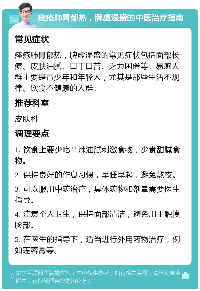 痤疮肺胃郁热，脾虚湿盛的中医治疗指南 常见症状 痤疮肺胃郁热，脾虚湿盛的常见症状包括面部长痘、皮肤油腻、口干口苦、乏力困倦等。易感人群主要是青少年和年轻人，尤其是那些生活不规律、饮食不健康的人群。 推荐科室 皮肤科 调理要点 1. 饮食上要少吃辛辣油腻刺激食物，少食甜腻食物。 2. 保持良好的作息习惯，早睡早起，避免熬夜。 3. 可以服用中药治疗，具体药物和剂量需要医生指导。 4. 注意个人卫生，保持面部清洁，避免用手触摸脸部。 5. 在医生的指导下，适当进行外用药物治疗，例如莲蓉膏等。