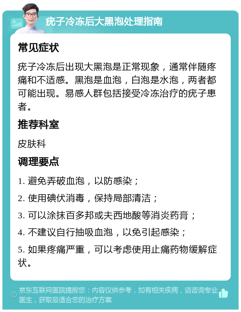 疣子冷冻后大黑泡处理指南 常见症状 疣子冷冻后出现大黑泡是正常现象，通常伴随疼痛和不适感。黑泡是血泡，白泡是水泡，两者都可能出现。易感人群包括接受冷冻治疗的疣子患者。 推荐科室 皮肤科 调理要点 1. 避免弄破血泡，以防感染； 2. 使用碘伏消毒，保持局部清洁； 3. 可以涂抹百多邦或夫西地酸等消炎药膏； 4. 不建议自行抽吸血泡，以免引起感染； 5. 如果疼痛严重，可以考虑使用止痛药物缓解症状。