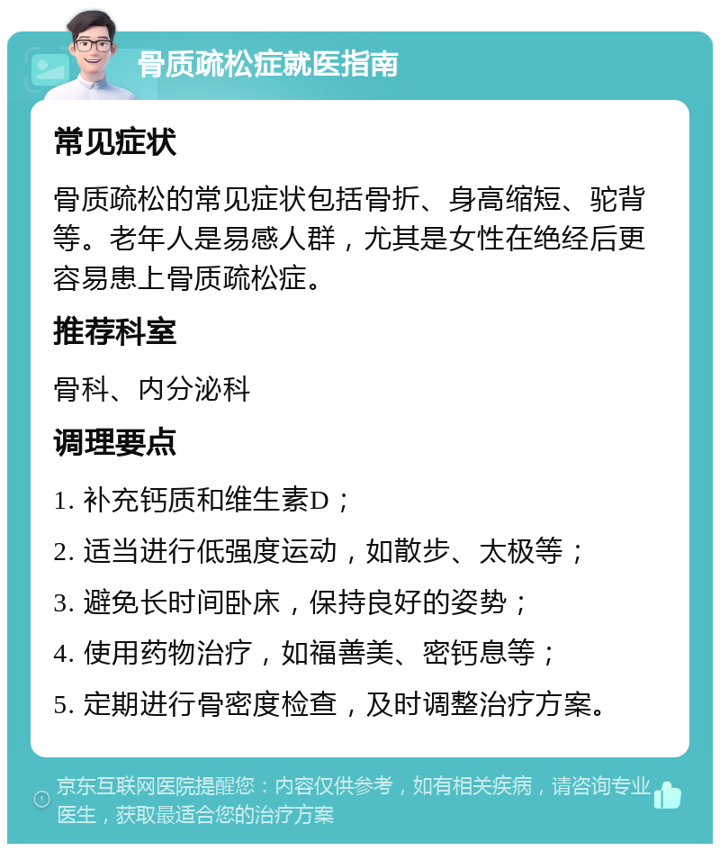 骨质疏松症就医指南 常见症状 骨质疏松的常见症状包括骨折、身高缩短、驼背等。老年人是易感人群，尤其是女性在绝经后更容易患上骨质疏松症。 推荐科室 骨科、内分泌科 调理要点 1. 补充钙质和维生素D； 2. 适当进行低强度运动，如散步、太极等； 3. 避免长时间卧床，保持良好的姿势； 4. 使用药物治疗，如福善美、密钙息等； 5. 定期进行骨密度检查，及时调整治疗方案。