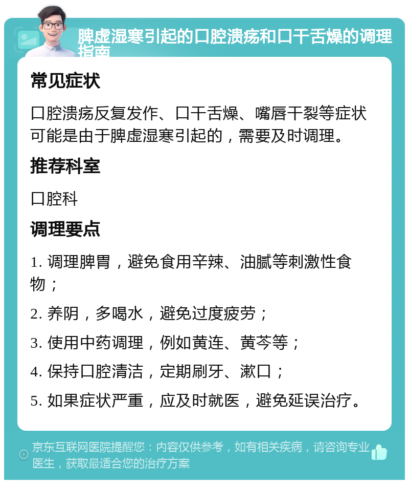 脾虚湿寒引起的口腔溃疡和口干舌燥的调理指南 常见症状 口腔溃疡反复发作、口干舌燥、嘴唇干裂等症状可能是由于脾虚湿寒引起的，需要及时调理。 推荐科室 口腔科 调理要点 1. 调理脾胃，避免食用辛辣、油腻等刺激性食物； 2. 养阴，多喝水，避免过度疲劳； 3. 使用中药调理，例如黄连、黄芩等； 4. 保持口腔清洁，定期刷牙、漱口； 5. 如果症状严重，应及时就医，避免延误治疗。