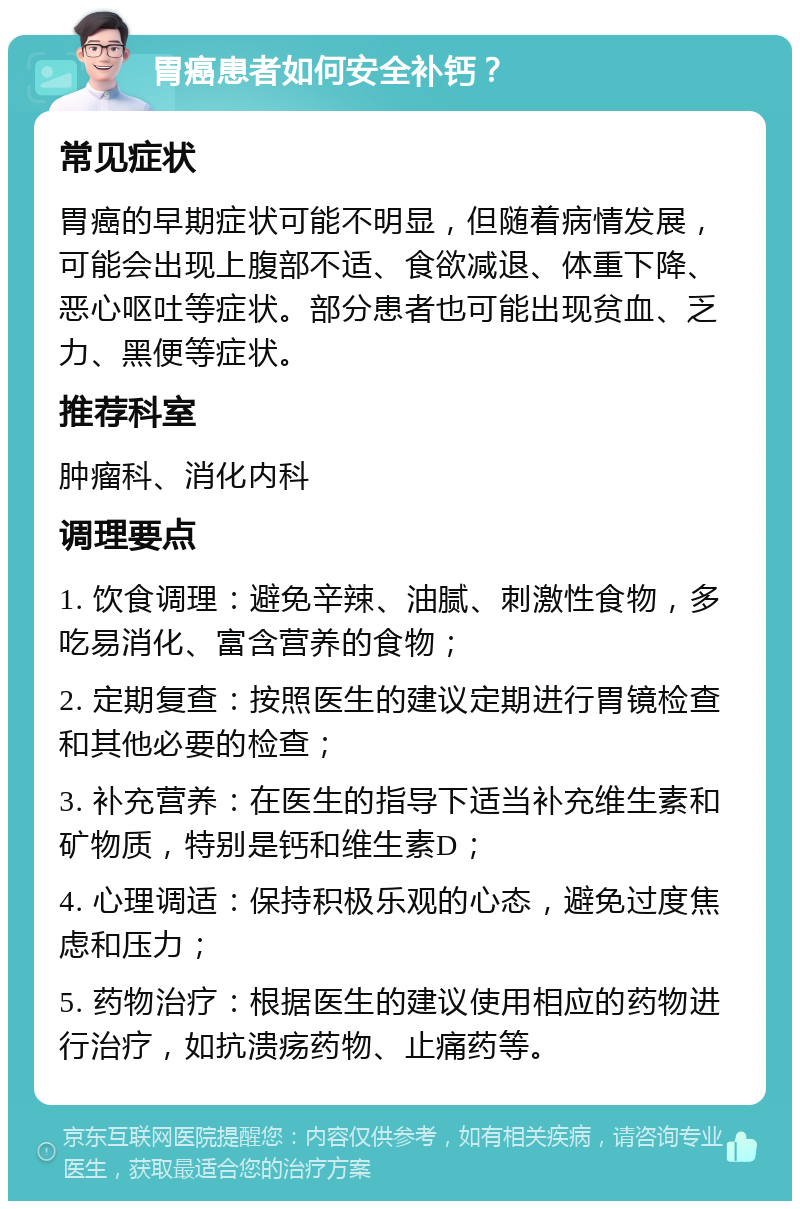 胃癌患者如何安全补钙？ 常见症状 胃癌的早期症状可能不明显，但随着病情发展，可能会出现上腹部不适、食欲减退、体重下降、恶心呕吐等症状。部分患者也可能出现贫血、乏力、黑便等症状。 推荐科室 肿瘤科、消化内科 调理要点 1. 饮食调理：避免辛辣、油腻、刺激性食物，多吃易消化、富含营养的食物； 2. 定期复查：按照医生的建议定期进行胃镜检查和其他必要的检查； 3. 补充营养：在医生的指导下适当补充维生素和矿物质，特别是钙和维生素D； 4. 心理调适：保持积极乐观的心态，避免过度焦虑和压力； 5. 药物治疗：根据医生的建议使用相应的药物进行治疗，如抗溃疡药物、止痛药等。