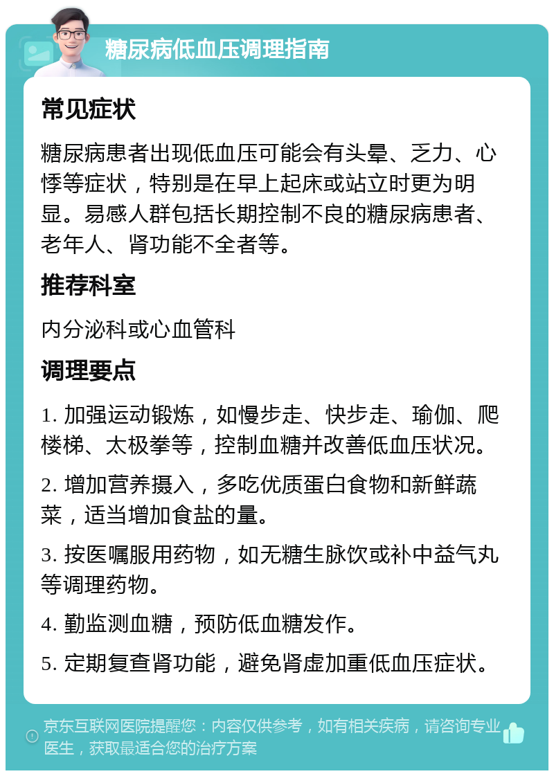 糖尿病低血压调理指南 常见症状 糖尿病患者出现低血压可能会有头晕、乏力、心悸等症状，特别是在早上起床或站立时更为明显。易感人群包括长期控制不良的糖尿病患者、老年人、肾功能不全者等。 推荐科室 内分泌科或心血管科 调理要点 1. 加强运动锻炼，如慢步走、快步走、瑜伽、爬楼梯、太极拳等，控制血糖并改善低血压状况。 2. 增加营养摄入，多吃优质蛋白食物和新鲜蔬菜，适当增加食盐的量。 3. 按医嘱服用药物，如无糖生脉饮或补中益气丸等调理药物。 4. 勤监测血糖，预防低血糖发作。 5. 定期复查肾功能，避免肾虚加重低血压症状。