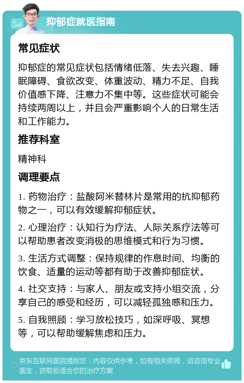 抑郁症就医指南 常见症状 抑郁症的常见症状包括情绪低落、失去兴趣、睡眠障碍、食欲改变、体重波动、精力不足、自我价值感下降、注意力不集中等。这些症状可能会持续两周以上，并且会严重影响个人的日常生活和工作能力。 推荐科室 精神科 调理要点 1. 药物治疗：盐酸阿米替林片是常用的抗抑郁药物之一，可以有效缓解抑郁症状。 2. 心理治疗：认知行为疗法、人际关系疗法等可以帮助患者改变消极的思维模式和行为习惯。 3. 生活方式调整：保持规律的作息时间、均衡的饮食、适量的运动等都有助于改善抑郁症状。 4. 社交支持：与家人、朋友或支持小组交流，分享自己的感受和经历，可以减轻孤独感和压力。 5. 自我照顾：学习放松技巧，如深呼吸、冥想等，可以帮助缓解焦虑和压力。