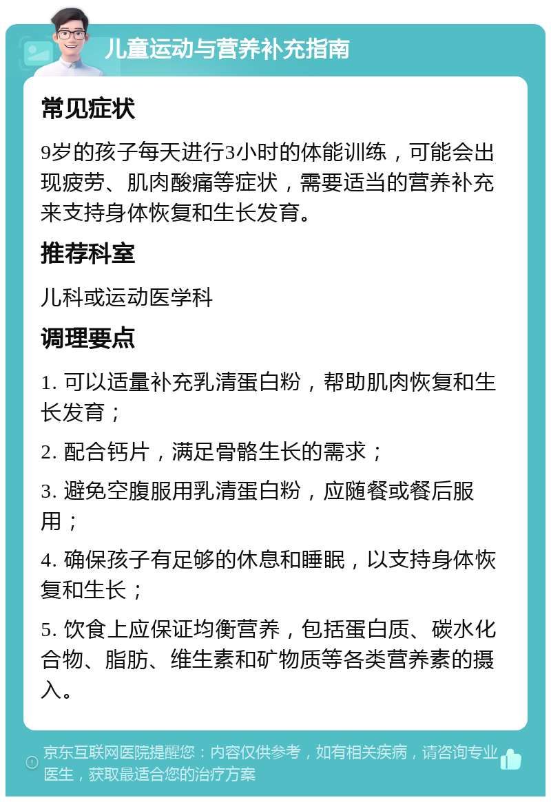 儿童运动与营养补充指南 常见症状 9岁的孩子每天进行3小时的体能训练，可能会出现疲劳、肌肉酸痛等症状，需要适当的营养补充来支持身体恢复和生长发育。 推荐科室 儿科或运动医学科 调理要点 1. 可以适量补充乳清蛋白粉，帮助肌肉恢复和生长发育； 2. 配合钙片，满足骨骼生长的需求； 3. 避免空腹服用乳清蛋白粉，应随餐或餐后服用； 4. 确保孩子有足够的休息和睡眠，以支持身体恢复和生长； 5. 饮食上应保证均衡营养，包括蛋白质、碳水化合物、脂肪、维生素和矿物质等各类营养素的摄入。