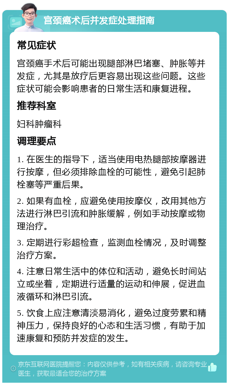 宫颈癌术后并发症处理指南 常见症状 宫颈癌手术后可能出现腿部淋巴堵塞、肿胀等并发症，尤其是放疗后更容易出现这些问题。这些症状可能会影响患者的日常生活和康复进程。 推荐科室 妇科肿瘤科 调理要点 1. 在医生的指导下，适当使用电热腿部按摩器进行按摩，但必须排除血栓的可能性，避免引起肺栓塞等严重后果。 2. 如果有血栓，应避免使用按摩仪，改用其他方法进行淋巴引流和肿胀缓解，例如手动按摩或物理治疗。 3. 定期进行彩超检查，监测血栓情况，及时调整治疗方案。 4. 注意日常生活中的体位和活动，避免长时间站立或坐着，定期进行适量的运动和伸展，促进血液循环和淋巴引流。 5. 饮食上应注意清淡易消化，避免过度劳累和精神压力，保持良好的心态和生活习惯，有助于加速康复和预防并发症的发生。