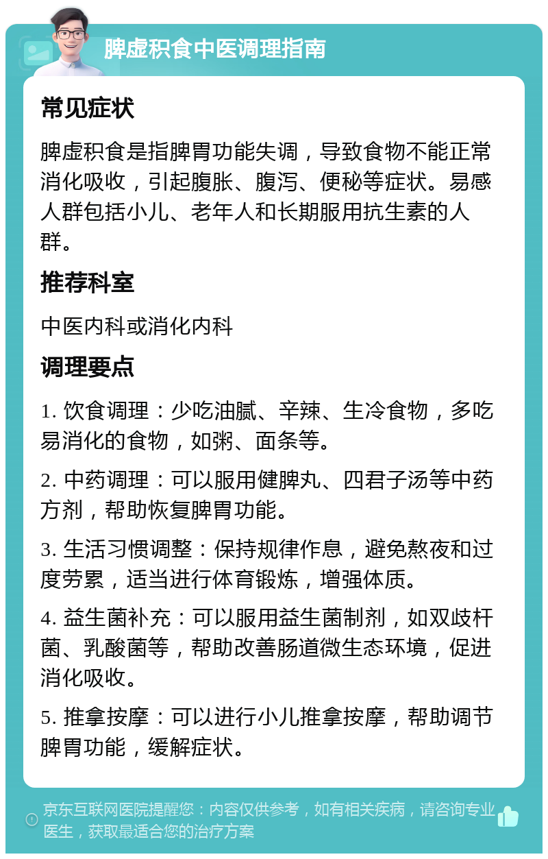 脾虚积食中医调理指南 常见症状 脾虚积食是指脾胃功能失调，导致食物不能正常消化吸收，引起腹胀、腹泻、便秘等症状。易感人群包括小儿、老年人和长期服用抗生素的人群。 推荐科室 中医内科或消化内科 调理要点 1. 饮食调理：少吃油腻、辛辣、生冷食物，多吃易消化的食物，如粥、面条等。 2. 中药调理：可以服用健脾丸、四君子汤等中药方剂，帮助恢复脾胃功能。 3. 生活习惯调整：保持规律作息，避免熬夜和过度劳累，适当进行体育锻炼，增强体质。 4. 益生菌补充：可以服用益生菌制剂，如双歧杆菌、乳酸菌等，帮助改善肠道微生态环境，促进消化吸收。 5. 推拿按摩：可以进行小儿推拿按摩，帮助调节脾胃功能，缓解症状。