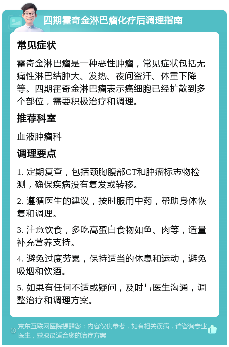 四期霍奇金淋巴瘤化疗后调理指南 常见症状 霍奇金淋巴瘤是一种恶性肿瘤，常见症状包括无痛性淋巴结肿大、发热、夜间盗汗、体重下降等。四期霍奇金淋巴瘤表示癌细胞已经扩散到多个部位，需要积极治疗和调理。 推荐科室 血液肿瘤科 调理要点 1. 定期复查，包括颈胸腹部CT和肿瘤标志物检测，确保疾病没有复发或转移。 2. 遵循医生的建议，按时服用中药，帮助身体恢复和调理。 3. 注意饮食，多吃高蛋白食物如鱼、肉等，适量补充营养支持。 4. 避免过度劳累，保持适当的休息和运动，避免吸烟和饮酒。 5. 如果有任何不适或疑问，及时与医生沟通，调整治疗和调理方案。