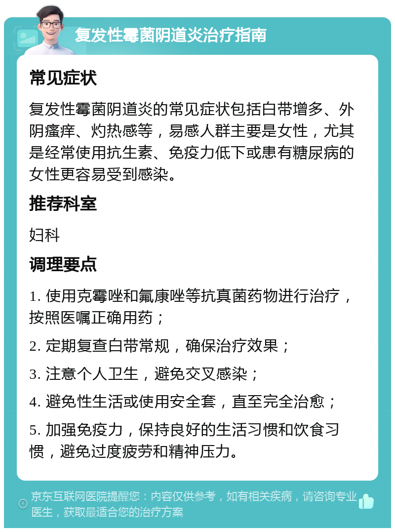 复发性霉菌阴道炎治疗指南 常见症状 复发性霉菌阴道炎的常见症状包括白带增多、外阴瘙痒、灼热感等，易感人群主要是女性，尤其是经常使用抗生素、免疫力低下或患有糖尿病的女性更容易受到感染。 推荐科室 妇科 调理要点 1. 使用克霉唑和氟康唑等抗真菌药物进行治疗，按照医嘱正确用药； 2. 定期复查白带常规，确保治疗效果； 3. 注意个人卫生，避免交叉感染； 4. 避免性生活或使用安全套，直至完全治愈； 5. 加强免疫力，保持良好的生活习惯和饮食习惯，避免过度疲劳和精神压力。