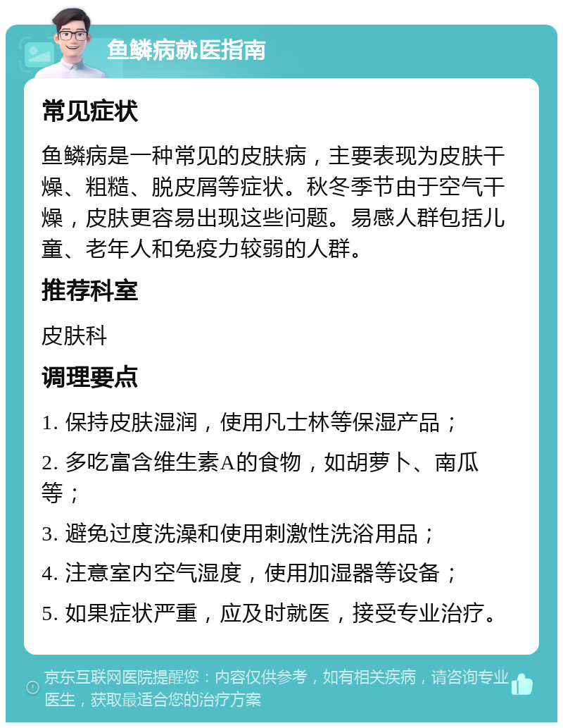 鱼鳞病就医指南 常见症状 鱼鳞病是一种常见的皮肤病，主要表现为皮肤干燥、粗糙、脱皮屑等症状。秋冬季节由于空气干燥，皮肤更容易出现这些问题。易感人群包括儿童、老年人和免疫力较弱的人群。 推荐科室 皮肤科 调理要点 1. 保持皮肤湿润，使用凡士林等保湿产品； 2. 多吃富含维生素A的食物，如胡萝卜、南瓜等； 3. 避免过度洗澡和使用刺激性洗浴用品； 4. 注意室内空气湿度，使用加湿器等设备； 5. 如果症状严重，应及时就医，接受专业治疗。