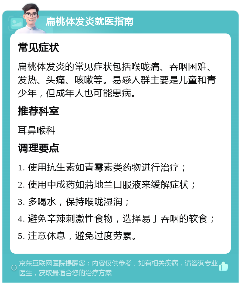 扁桃体发炎就医指南 常见症状 扁桃体发炎的常见症状包括喉咙痛、吞咽困难、发热、头痛、咳嗽等。易感人群主要是儿童和青少年，但成年人也可能患病。 推荐科室 耳鼻喉科 调理要点 1. 使用抗生素如青霉素类药物进行治疗； 2. 使用中成药如蒲地兰口服液来缓解症状； 3. 多喝水，保持喉咙湿润； 4. 避免辛辣刺激性食物，选择易于吞咽的软食； 5. 注意休息，避免过度劳累。