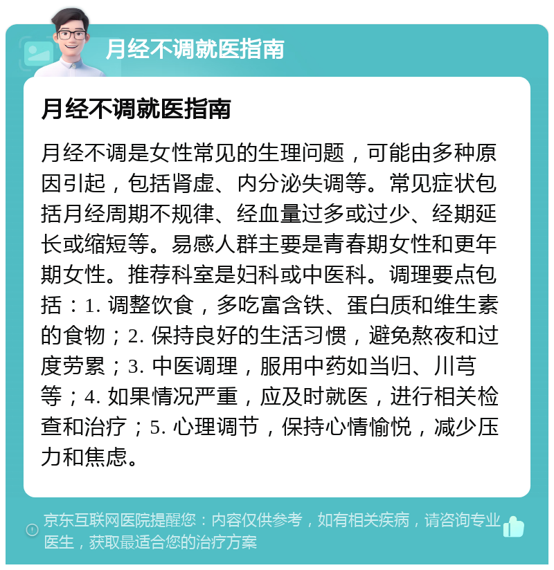 月经不调就医指南 月经不调就医指南 月经不调是女性常见的生理问题，可能由多种原因引起，包括肾虚、内分泌失调等。常见症状包括月经周期不规律、经血量过多或过少、经期延长或缩短等。易感人群主要是青春期女性和更年期女性。推荐科室是妇科或中医科。调理要点包括：1. 调整饮食，多吃富含铁、蛋白质和维生素的食物；2. 保持良好的生活习惯，避免熬夜和过度劳累；3. 中医调理，服用中药如当归、川芎等；4. 如果情况严重，应及时就医，进行相关检查和治疗；5. 心理调节，保持心情愉悦，减少压力和焦虑。