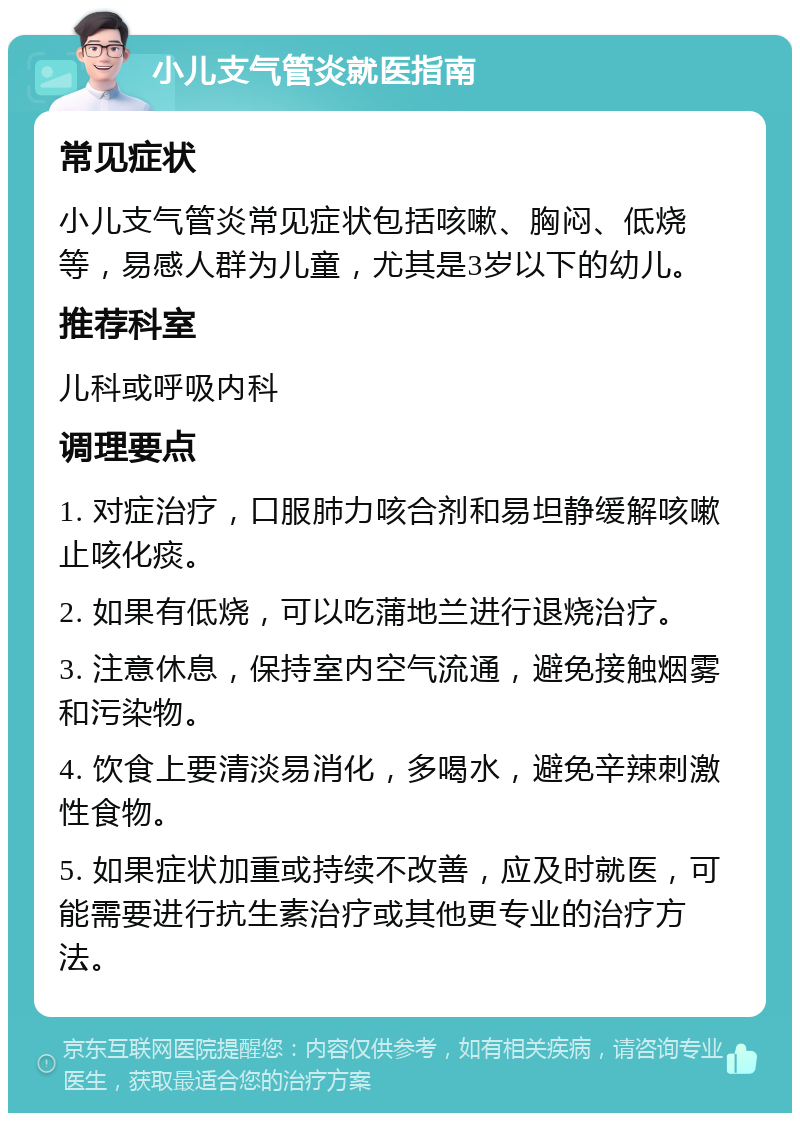 小儿支气管炎就医指南 常见症状 小儿支气管炎常见症状包括咳嗽、胸闷、低烧等，易感人群为儿童，尤其是3岁以下的幼儿。 推荐科室 儿科或呼吸内科 调理要点 1. 对症治疗，口服肺力咳合剂和易坦静缓解咳嗽止咳化痰。 2. 如果有低烧，可以吃蒲地兰进行退烧治疗。 3. 注意休息，保持室内空气流通，避免接触烟雾和污染物。 4. 饮食上要清淡易消化，多喝水，避免辛辣刺激性食物。 5. 如果症状加重或持续不改善，应及时就医，可能需要进行抗生素治疗或其他更专业的治疗方法。