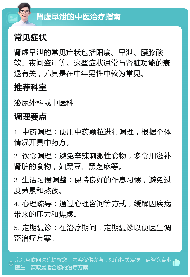 肾虚早泄的中医治疗指南 常见症状 肾虚早泄的常见症状包括阳痿、早泄、腰膝酸软、夜间盗汗等。这些症状通常与肾脏功能的衰退有关，尤其是在中年男性中较为常见。 推荐科室 泌尿外科或中医科 调理要点 1. 中药调理：使用中药颗粒进行调理，根据个体情况开具中药方。 2. 饮食调理：避免辛辣刺激性食物，多食用滋补肾脏的食物，如黑豆、黑芝麻等。 3. 生活习惯调整：保持良好的作息习惯，避免过度劳累和熬夜。 4. 心理疏导：通过心理咨询等方式，缓解因疾病带来的压力和焦虑。 5. 定期复诊：在治疗期间，定期复诊以便医生调整治疗方案。