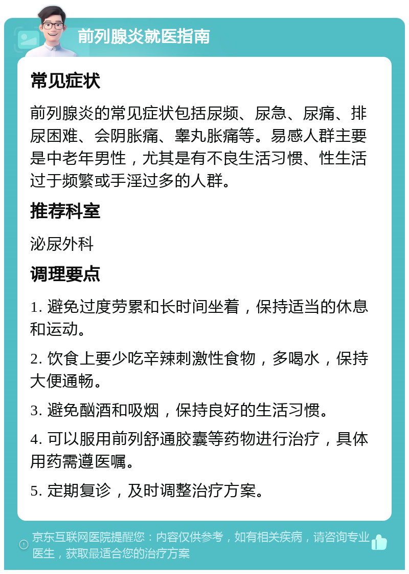 前列腺炎就医指南 常见症状 前列腺炎的常见症状包括尿频、尿急、尿痛、排尿困难、会阴胀痛、睾丸胀痛等。易感人群主要是中老年男性，尤其是有不良生活习惯、性生活过于频繁或手淫过多的人群。 推荐科室 泌尿外科 调理要点 1. 避免过度劳累和长时间坐着，保持适当的休息和运动。 2. 饮食上要少吃辛辣刺激性食物，多喝水，保持大便通畅。 3. 避免酗酒和吸烟，保持良好的生活习惯。 4. 可以服用前列舒通胶囊等药物进行治疗，具体用药需遵医嘱。 5. 定期复诊，及时调整治疗方案。