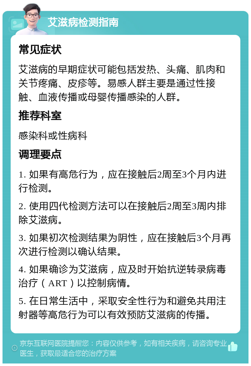 艾滋病检测指南 常见症状 艾滋病的早期症状可能包括发热、头痛、肌肉和关节疼痛、皮疹等。易感人群主要是通过性接触、血液传播或母婴传播感染的人群。 推荐科室 感染科或性病科 调理要点 1. 如果有高危行为，应在接触后2周至3个月内进行检测。 2. 使用四代检测方法可以在接触后2周至3周内排除艾滋病。 3. 如果初次检测结果为阴性，应在接触后3个月再次进行检测以确认结果。 4. 如果确诊为艾滋病，应及时开始抗逆转录病毒治疗（ART）以控制病情。 5. 在日常生活中，采取安全性行为和避免共用注射器等高危行为可以有效预防艾滋病的传播。