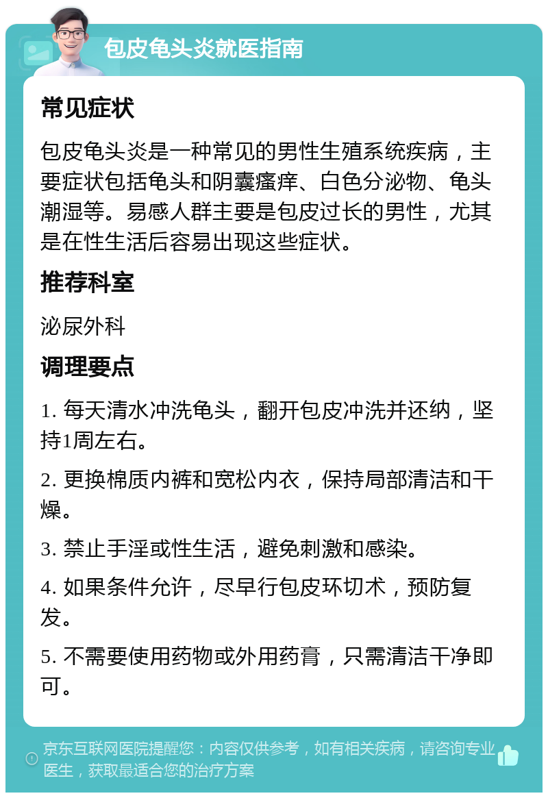 包皮龟头炎就医指南 常见症状 包皮龟头炎是一种常见的男性生殖系统疾病，主要症状包括龟头和阴囊瘙痒、白色分泌物、龟头潮湿等。易感人群主要是包皮过长的男性，尤其是在性生活后容易出现这些症状。 推荐科室 泌尿外科 调理要点 1. 每天清水冲洗龟头，翻开包皮冲洗并还纳，坚持1周左右。 2. 更换棉质内裤和宽松内衣，保持局部清洁和干燥。 3. 禁止手淫或性生活，避免刺激和感染。 4. 如果条件允许，尽早行包皮环切术，预防复发。 5. 不需要使用药物或外用药膏，只需清洁干净即可。