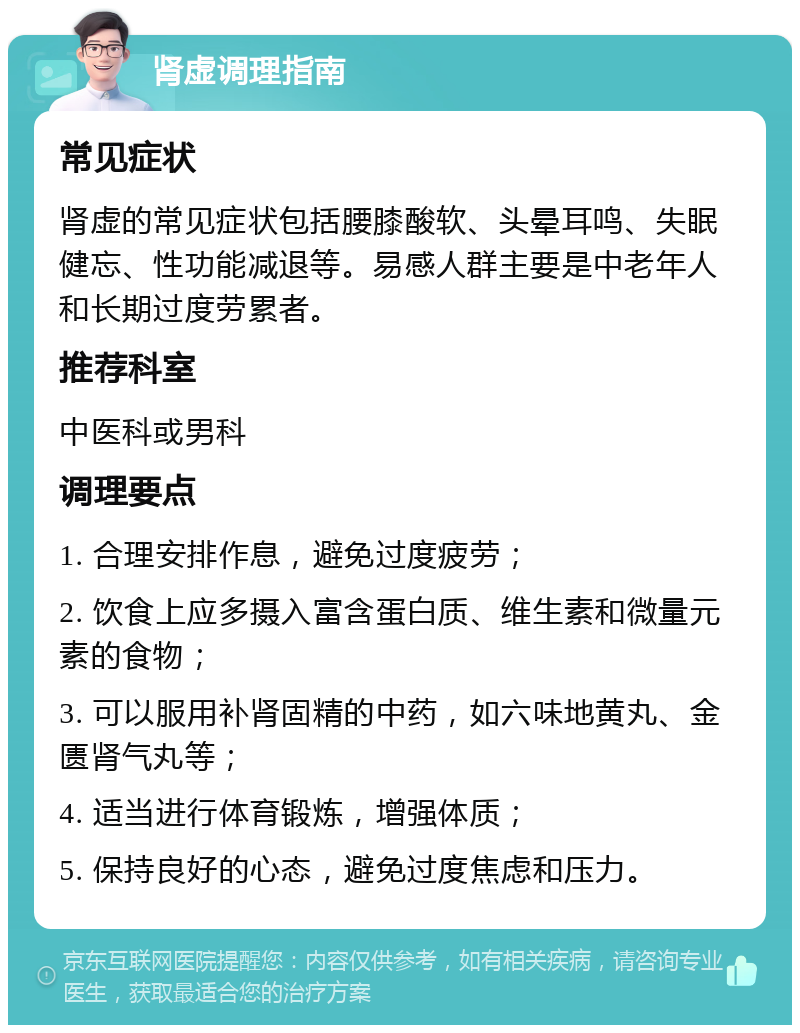 肾虚调理指南 常见症状 肾虚的常见症状包括腰膝酸软、头晕耳鸣、失眠健忘、性功能减退等。易感人群主要是中老年人和长期过度劳累者。 推荐科室 中医科或男科 调理要点 1. 合理安排作息，避免过度疲劳； 2. 饮食上应多摄入富含蛋白质、维生素和微量元素的食物； 3. 可以服用补肾固精的中药，如六味地黄丸、金匮肾气丸等； 4. 适当进行体育锻炼，增强体质； 5. 保持良好的心态，避免过度焦虑和压力。