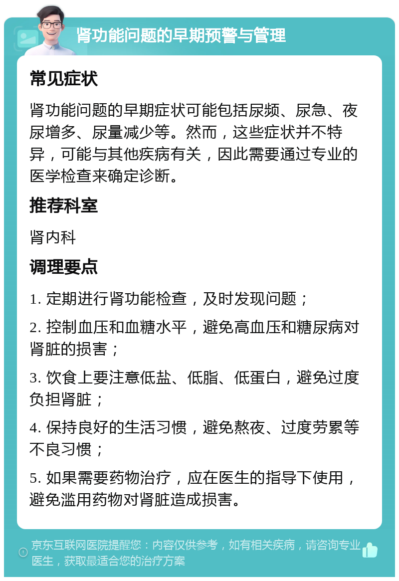 肾功能问题的早期预警与管理 常见症状 肾功能问题的早期症状可能包括尿频、尿急、夜尿增多、尿量减少等。然而，这些症状并不特异，可能与其他疾病有关，因此需要通过专业的医学检查来确定诊断。 推荐科室 肾内科 调理要点 1. 定期进行肾功能检查，及时发现问题； 2. 控制血压和血糖水平，避免高血压和糖尿病对肾脏的损害； 3. 饮食上要注意低盐、低脂、低蛋白，避免过度负担肾脏； 4. 保持良好的生活习惯，避免熬夜、过度劳累等不良习惯； 5. 如果需要药物治疗，应在医生的指导下使用，避免滥用药物对肾脏造成损害。