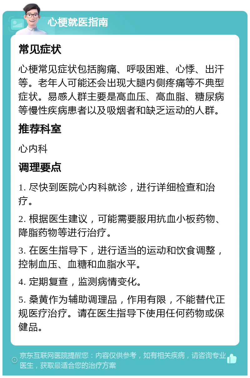 心梗就医指南 常见症状 心梗常见症状包括胸痛、呼吸困难、心悸、出汗等。老年人可能还会出现大腿内侧疼痛等不典型症状。易感人群主要是高血压、高血脂、糖尿病等慢性疾病患者以及吸烟者和缺乏运动的人群。 推荐科室 心内科 调理要点 1. 尽快到医院心内科就诊，进行详细检查和治疗。 2. 根据医生建议，可能需要服用抗血小板药物、降脂药物等进行治疗。 3. 在医生指导下，进行适当的运动和饮食调整，控制血压、血糖和血脂水平。 4. 定期复查，监测病情变化。 5. 桑黄作为辅助调理品，作用有限，不能替代正规医疗治疗。请在医生指导下使用任何药物或保健品。