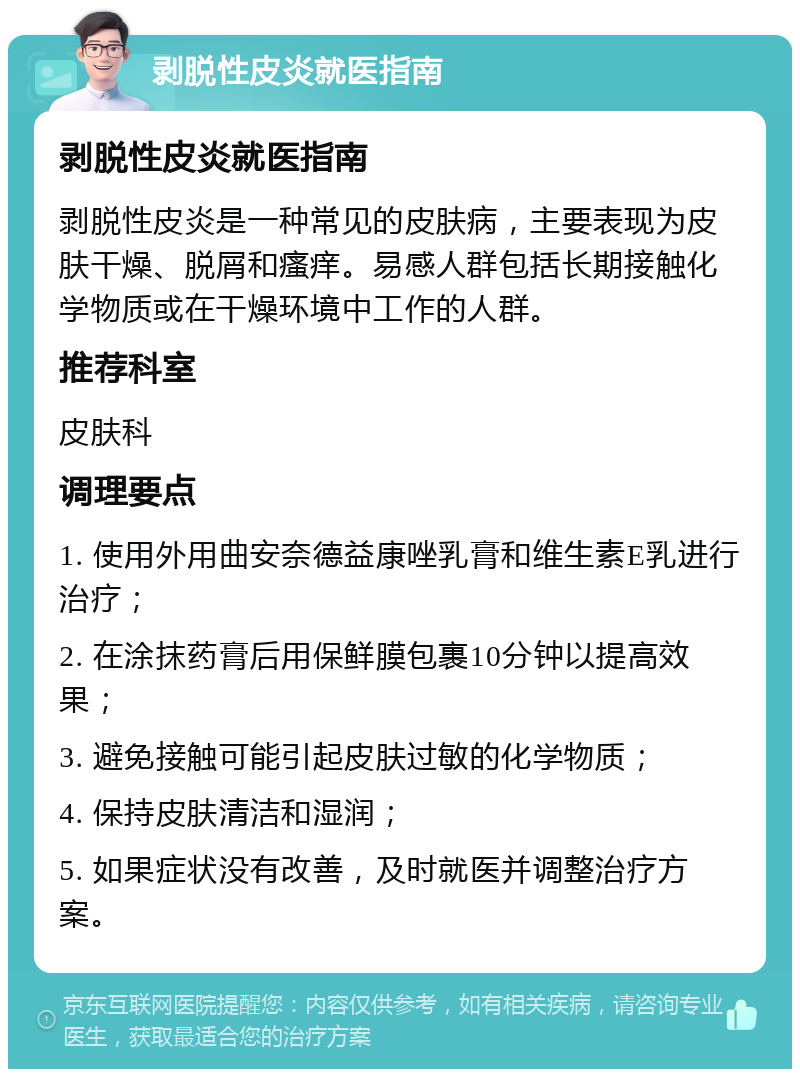 剥脱性皮炎就医指南 剥脱性皮炎就医指南 剥脱性皮炎是一种常见的皮肤病，主要表现为皮肤干燥、脱屑和瘙痒。易感人群包括长期接触化学物质或在干燥环境中工作的人群。 推荐科室 皮肤科 调理要点 1. 使用外用曲安奈德益康唑乳膏和维生素E乳进行治疗； 2. 在涂抹药膏后用保鲜膜包裹10分钟以提高效果； 3. 避免接触可能引起皮肤过敏的化学物质； 4. 保持皮肤清洁和湿润； 5. 如果症状没有改善，及时就医并调整治疗方案。