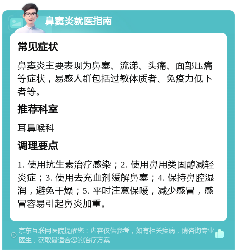 鼻窦炎就医指南 常见症状 鼻窦炎主要表现为鼻塞、流涕、头痛、面部压痛等症状，易感人群包括过敏体质者、免疫力低下者等。 推荐科室 耳鼻喉科 调理要点 1. 使用抗生素治疗感染；2. 使用鼻用类固醇减轻炎症；3. 使用去充血剂缓解鼻塞；4. 保持鼻腔湿润，避免干燥；5. 平时注意保暖，减少感冒，感冒容易引起鼻炎加重。