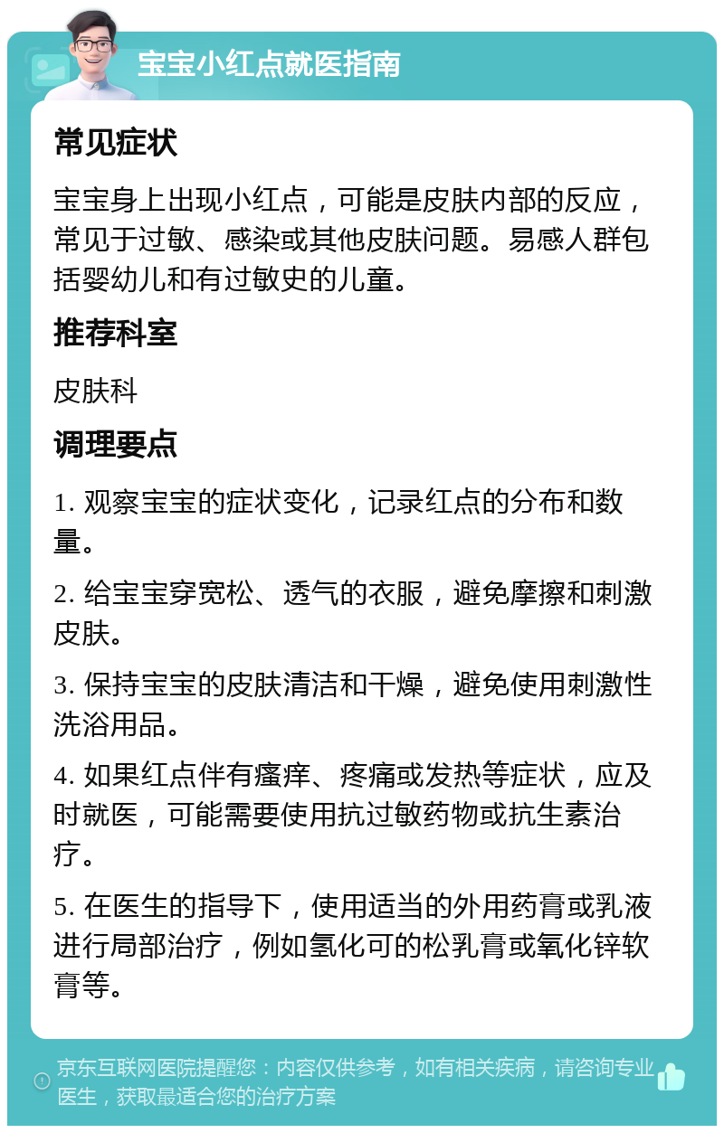 宝宝小红点就医指南 常见症状 宝宝身上出现小红点，可能是皮肤内部的反应，常见于过敏、感染或其他皮肤问题。易感人群包括婴幼儿和有过敏史的儿童。 推荐科室 皮肤科 调理要点 1. 观察宝宝的症状变化，记录红点的分布和数量。 2. 给宝宝穿宽松、透气的衣服，避免摩擦和刺激皮肤。 3. 保持宝宝的皮肤清洁和干燥，避免使用刺激性洗浴用品。 4. 如果红点伴有瘙痒、疼痛或发热等症状，应及时就医，可能需要使用抗过敏药物或抗生素治疗。 5. 在医生的指导下，使用适当的外用药膏或乳液进行局部治疗，例如氢化可的松乳膏或氧化锌软膏等。