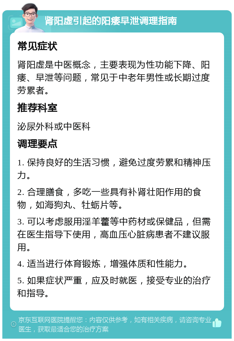 肾阳虚引起的阳痿早泄调理指南 常见症状 肾阳虚是中医概念，主要表现为性功能下降、阳痿、早泄等问题，常见于中老年男性或长期过度劳累者。 推荐科室 泌尿外科或中医科 调理要点 1. 保持良好的生活习惯，避免过度劳累和精神压力。 2. 合理膳食，多吃一些具有补肾壮阳作用的食物，如海狗丸、牡蛎片等。 3. 可以考虑服用淫羊藿等中药材或保健品，但需在医生指导下使用，高血压心脏病患者不建议服用。 4. 适当进行体育锻炼，增强体质和性能力。 5. 如果症状严重，应及时就医，接受专业的治疗和指导。