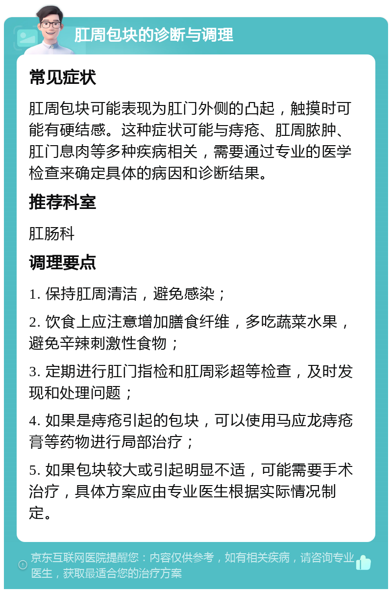 肛周包块的诊断与调理 常见症状 肛周包块可能表现为肛门外侧的凸起，触摸时可能有硬结感。这种症状可能与痔疮、肛周脓肿、肛门息肉等多种疾病相关，需要通过专业的医学检查来确定具体的病因和诊断结果。 推荐科室 肛肠科 调理要点 1. 保持肛周清洁，避免感染； 2. 饮食上应注意增加膳食纤维，多吃蔬菜水果，避免辛辣刺激性食物； 3. 定期进行肛门指检和肛周彩超等检查，及时发现和处理问题； 4. 如果是痔疮引起的包块，可以使用马应龙痔疮膏等药物进行局部治疗； 5. 如果包块较大或引起明显不适，可能需要手术治疗，具体方案应由专业医生根据实际情况制定。