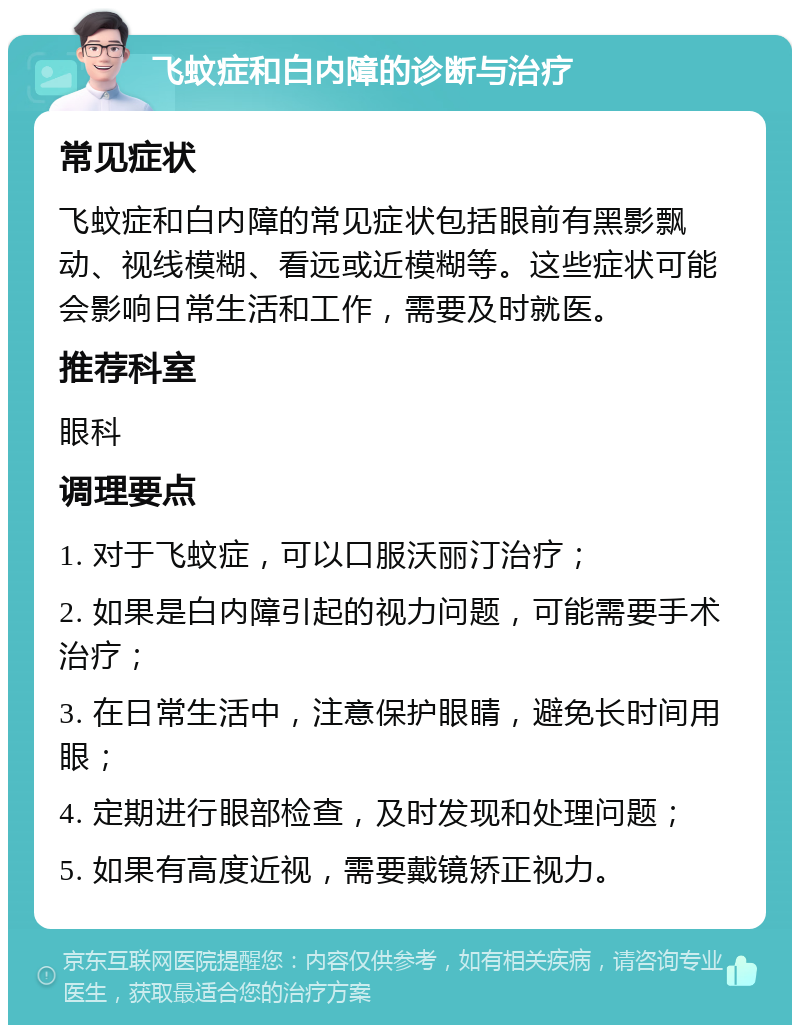 飞蚊症和白内障的诊断与治疗 常见症状 飞蚊症和白内障的常见症状包括眼前有黑影飘动、视线模糊、看远或近模糊等。这些症状可能会影响日常生活和工作，需要及时就医。 推荐科室 眼科 调理要点 1. 对于飞蚊症，可以口服沃丽汀治疗； 2. 如果是白内障引起的视力问题，可能需要手术治疗； 3. 在日常生活中，注意保护眼睛，避免长时间用眼； 4. 定期进行眼部检查，及时发现和处理问题； 5. 如果有高度近视，需要戴镜矫正视力。