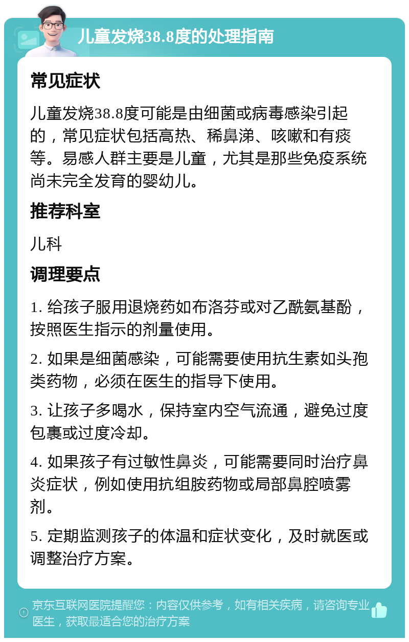 儿童发烧38.8度的处理指南 常见症状 儿童发烧38.8度可能是由细菌或病毒感染引起的，常见症状包括高热、稀鼻涕、咳嗽和有痰等。易感人群主要是儿童，尤其是那些免疫系统尚未完全发育的婴幼儿。 推荐科室 儿科 调理要点 1. 给孩子服用退烧药如布洛芬或对乙酰氨基酚，按照医生指示的剂量使用。 2. 如果是细菌感染，可能需要使用抗生素如头孢类药物，必须在医生的指导下使用。 3. 让孩子多喝水，保持室内空气流通，避免过度包裹或过度冷却。 4. 如果孩子有过敏性鼻炎，可能需要同时治疗鼻炎症状，例如使用抗组胺药物或局部鼻腔喷雾剂。 5. 定期监测孩子的体温和症状变化，及时就医或调整治疗方案。