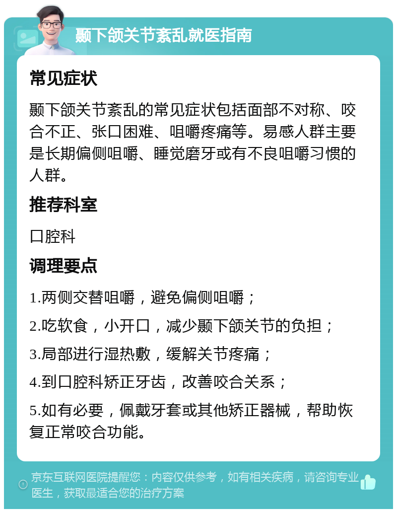 颞下颌关节紊乱就医指南 常见症状 颞下颌关节紊乱的常见症状包括面部不对称、咬合不正、张口困难、咀嚼疼痛等。易感人群主要是长期偏侧咀嚼、睡觉磨牙或有不良咀嚼习惯的人群。 推荐科室 口腔科 调理要点 1.两侧交替咀嚼，避免偏侧咀嚼； 2.吃软食，小开口，减少颞下颌关节的负担； 3.局部进行湿热敷，缓解关节疼痛； 4.到口腔科矫正牙齿，改善咬合关系； 5.如有必要，佩戴牙套或其他矫正器械，帮助恢复正常咬合功能。