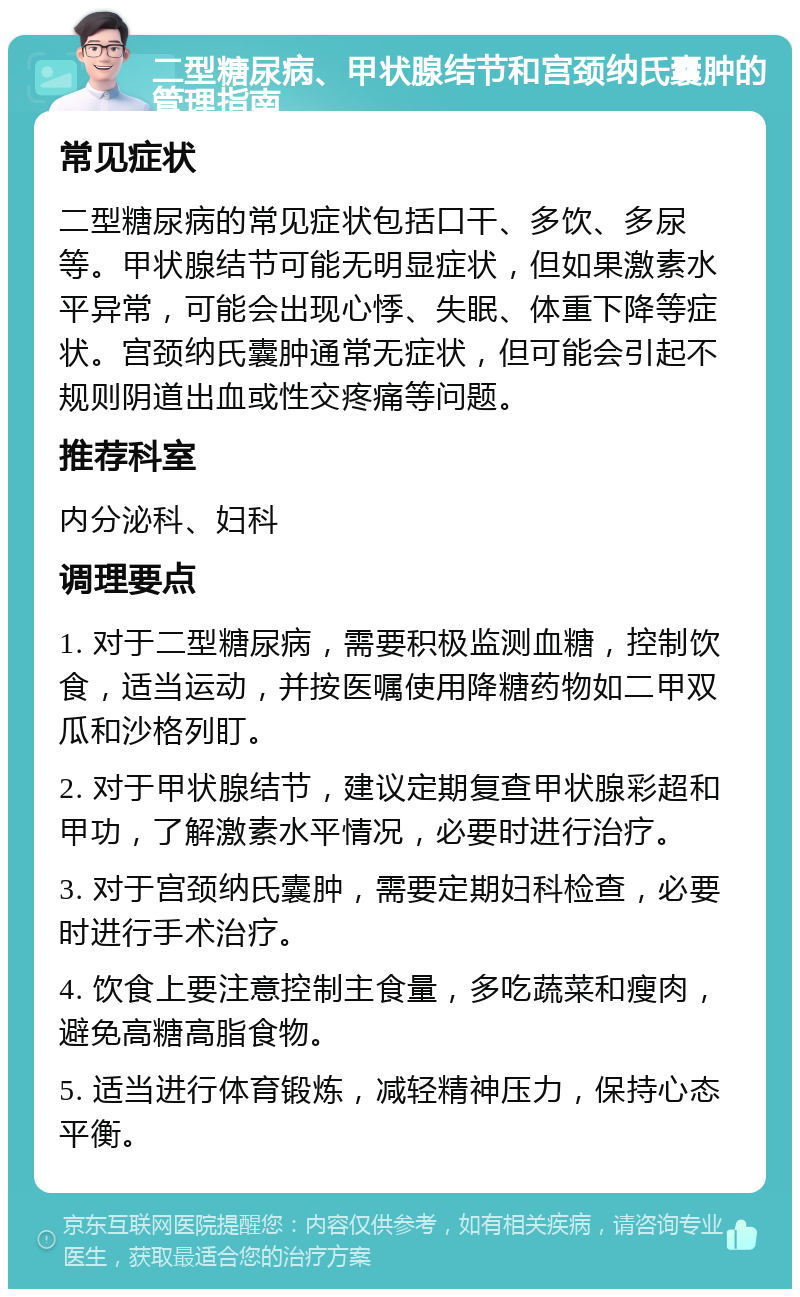 二型糖尿病、甲状腺结节和宫颈纳氏囊肿的管理指南 常见症状 二型糖尿病的常见症状包括口干、多饮、多尿等。甲状腺结节可能无明显症状，但如果激素水平异常，可能会出现心悸、失眠、体重下降等症状。宫颈纳氏囊肿通常无症状，但可能会引起不规则阴道出血或性交疼痛等问题。 推荐科室 内分泌科、妇科 调理要点 1. 对于二型糖尿病，需要积极监测血糖，控制饮食，适当运动，并按医嘱使用降糖药物如二甲双瓜和沙格列盯。 2. 对于甲状腺结节，建议定期复查甲状腺彩超和甲功，了解激素水平情况，必要时进行治疗。 3. 对于宫颈纳氏囊肿，需要定期妇科检查，必要时进行手术治疗。 4. 饮食上要注意控制主食量，多吃蔬菜和瘦肉，避免高糖高脂食物。 5. 适当进行体育锻炼，减轻精神压力，保持心态平衡。